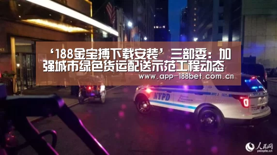 ‘188金宝搏下载安装’三部委:加强城市绿色货运配送示范工程动态管理工作(图2) 金宝搏投注平台